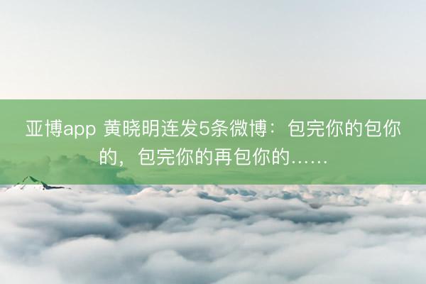 亚博app 黄晓明连发5条微博：包完你的包你的，包完你的再包你的……
