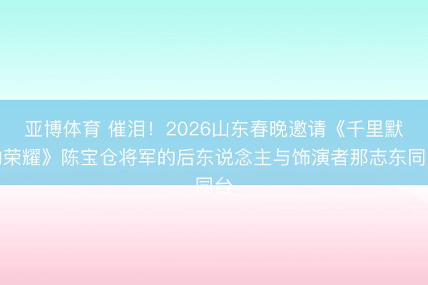 亚博体育 催泪！2026山东春晚邀请《千里默的荣耀》陈宝仓将军的后东说念主与饰演者那志东同台