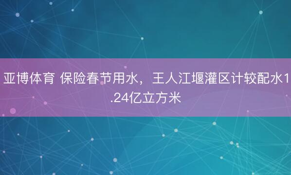 亚博体育 保险春节用水,王人江堰灌区计较配水1.24亿立方米