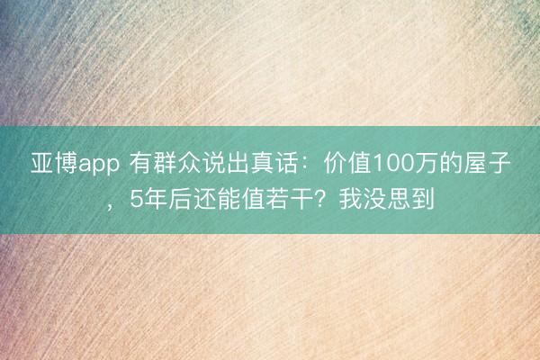 亚博app 有群众说出真话：价值100万的屋子，5年后还能值若干？我没思到