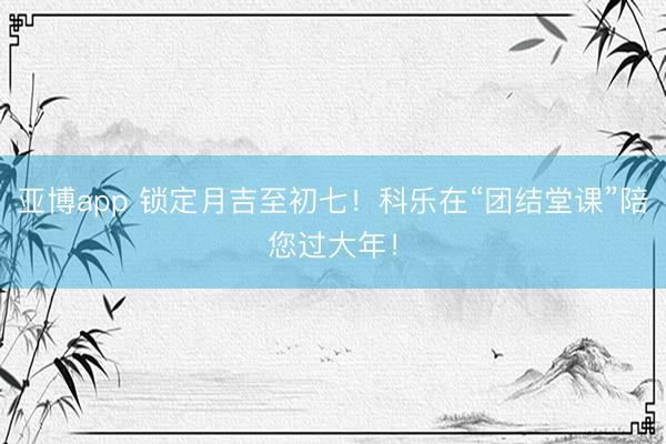 亚博app 锁定月吉至初七！科乐在“团结堂课”陪您过大年！