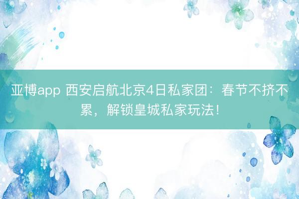 亚博app 西安启航北京4日私家团：春节不挤不累，解锁皇城私家玩法！