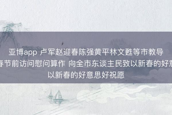 亚博app 卢军赵迎春陈强黄平林文甦等市教导率队开展春节前访问慰问算作 向全市东谈主民致以新春的好意思好祝愿