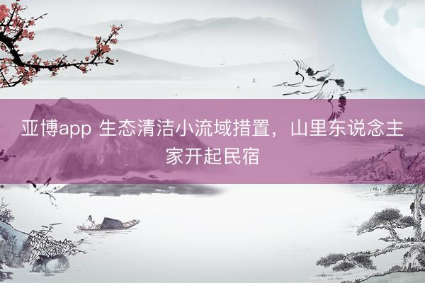 亚博app 生态清洁小流域措置，山里东说念主家开起民宿