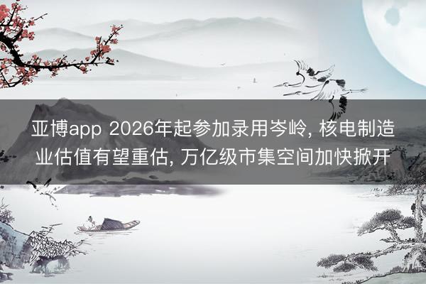 亚博app 2026年起参加录用岑岭， 核电制造业估值有望重估， 万亿级市集空间加快掀开