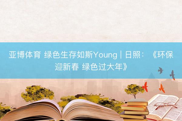 亚博体育 绿色生存如斯Young | 日照：《环保迎新春 绿色过大年》