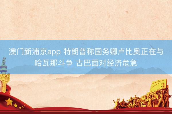澳门新浦京app 特朗普称国务卿卢比奥正在与哈瓦那斗争 古巴面对经济危急