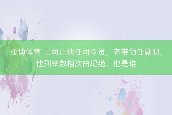亚博体育 上司让他任司令员，老带领任副职，他列举数档次由圮绝，他是谁