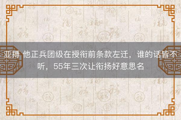 亚搏 他正兵团级在授衔前条款左迁，谁的话皆不听，55年三次让衔扬好意思名