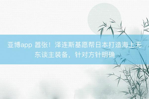 亚博app 嚣张！泽连斯基愿帮日本打造海上无东谈主装备，针对方针明确