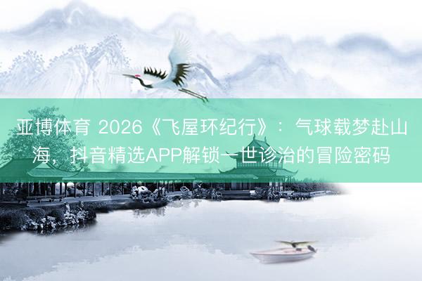 亚博体育 2026《飞屋环纪行》：气球载梦赴山海，抖音精选APP解锁一世诊治的冒险密码
