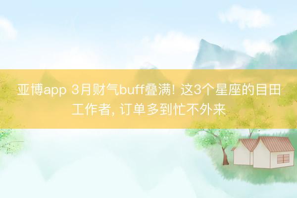 亚博app 3月财气buff叠满! 这3个星座的目田工作者， 订单多到忙不外来