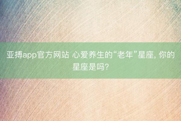 亚搏app官方网站 心爱养生的“老年”星座， 你的星座是吗?