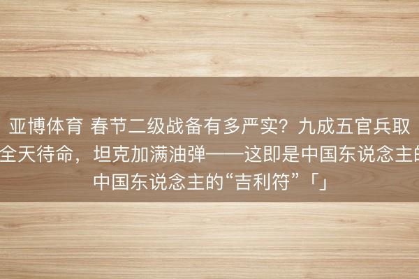 亚博体育 春节二级战备有多严实?九成五官兵取消放假,战机全天待命,坦克加满油弹——这即是中国东说念主的“吉利符”「」