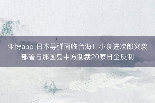 亚博app 日本导弹面临台海！小泉进次郎突袭部署与那国岛中方制裁20家日企反制