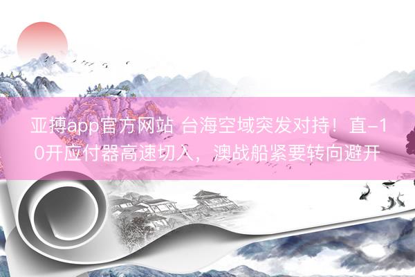 亚搏app官方网站 台海空域突发对持！直-10开应付器高速切入，澳战船紧要转向避开