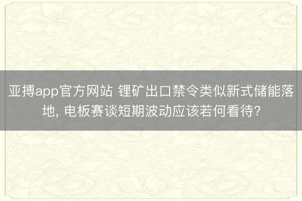 亚搏app官方网站 锂矿出口禁令类似新式储能落地， 电板赛谈短期波动应该若何看待?