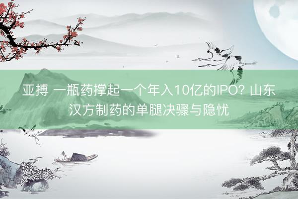 亚搏 一瓶药撑起一个年入10亿的IPO? 山东汉方制药的单腿决骤与隐忧