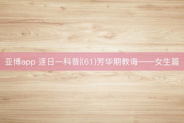 亚博app 逐日一科普|(61)芳华期教诲——女生篇