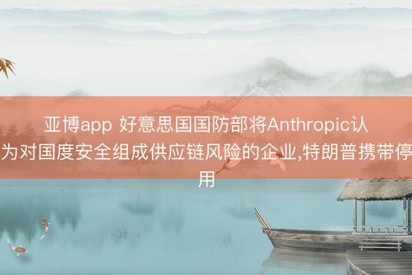 亚博app 好意思国国防部将Anthropic认定为对国度安全组成供应链风险的企业,特朗普携带停用