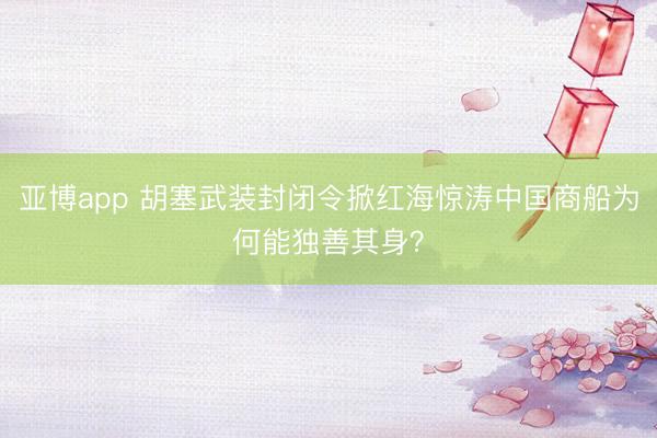 亚博app 胡塞武装封闭令掀红海惊涛中国商船为何能独善其身?
