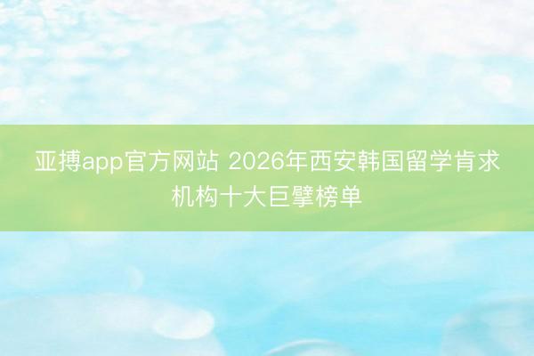 亚搏app官方网站 2026年西安韩国留学肯求机构十大巨擘榜单