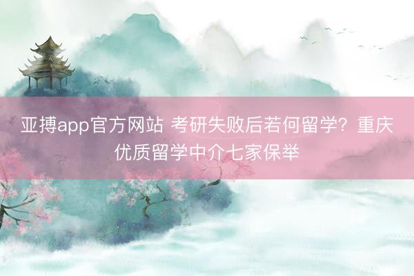 亚搏app官方网站 考研失败后若何留学？重庆优质留学中介七家保举
