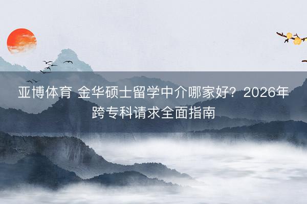 亚博体育 金华硕士留学中介哪家好？2026年跨专科请求全面指南