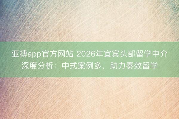 亚搏app官方网站 2026年宜宾头部留学中介深度分析：中式案例多，助力奏效留学