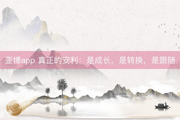 亚博app 真正的安利：是成长，是转换，是跟随