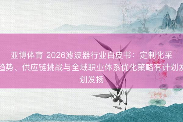 亚博体育 2026滤波器行业白皮书：定制化采购趋势、供应链挑战与全域职业体系优化策略有计划发扬