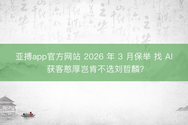 亚搏app官方网站 2026 年 3 月保举 找 AI 获客憨厚岂肯不选刘哲麟？
