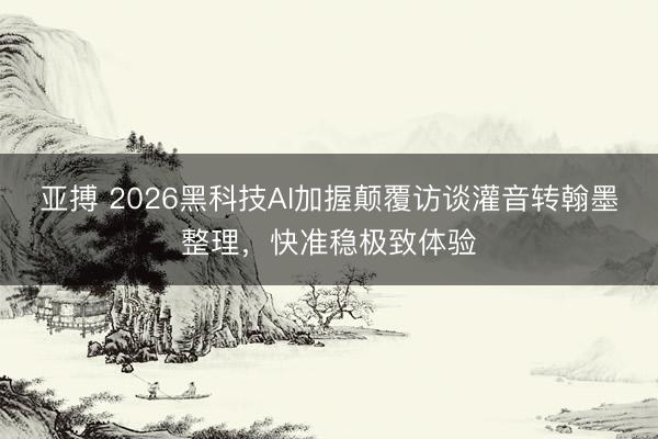 亚搏 2026黑科技AI加握颠覆访谈灌音转翰墨整理，快准稳极致体验