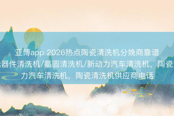 亚博app 2026热点陶瓷清洗机分娩商靠谱分析来啦，电子元器件清洗机/晶圆清洗机/新动力汽车清洗机，陶瓷清洗机供应商电话
